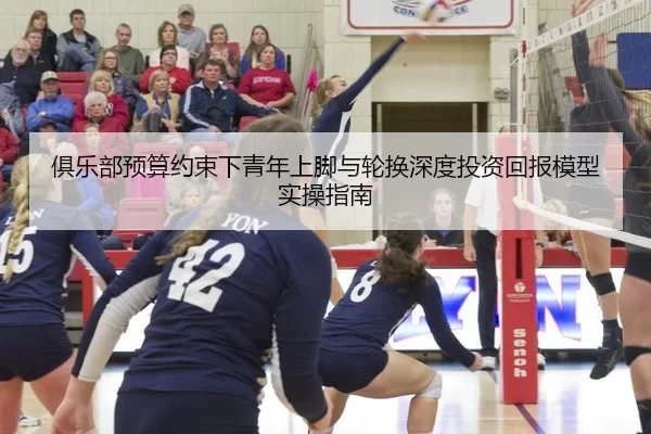 俱乐部预算约束下青年上脚与轮换深度投资回报模型实操指南